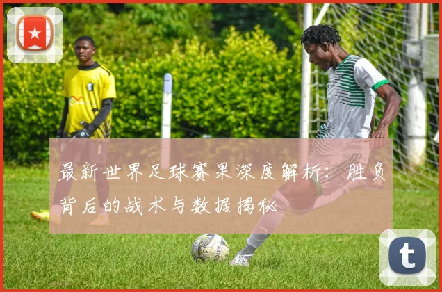 最新世界足球赛果深度解析：胜负背后的战术与数据揭秘