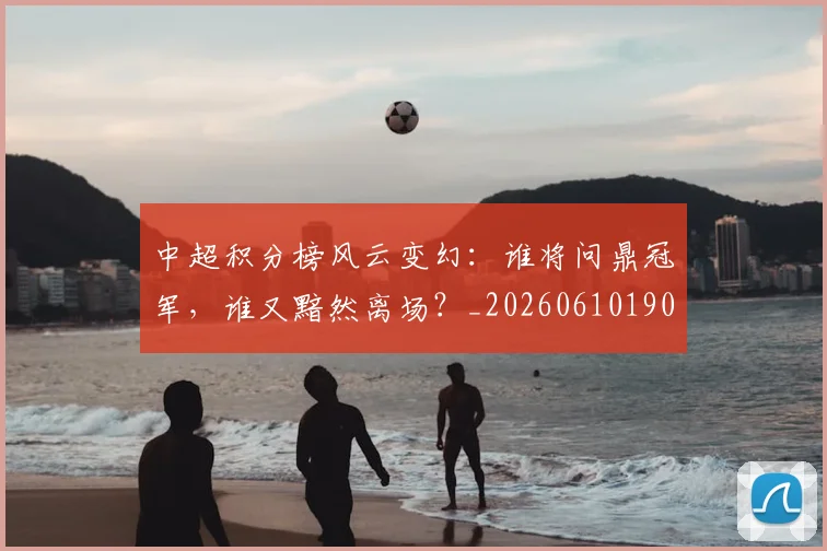 中超积分榜风云变幻：谁将问鼎冠军，谁又黯然离场？_20260610190500
