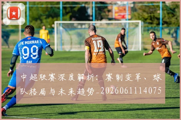中超联赛深度解析:赛制变革、球队格局与未来趋势_20260611140755