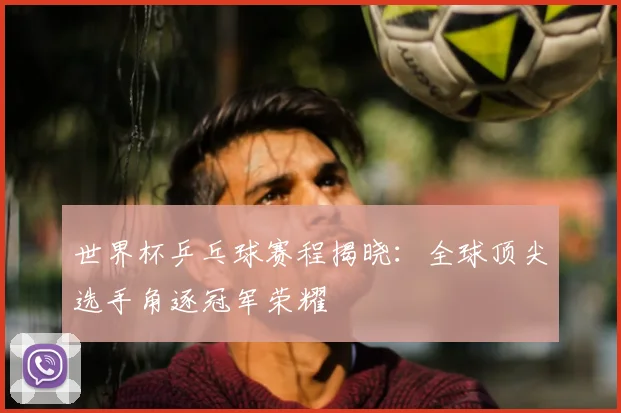 世界杯乒乓球赛程揭晓:全球顶尖选手角逐冠军荣耀