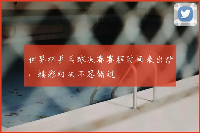 世界杯乒乓球决赛赛程时间表出炉,精彩对决不容错过