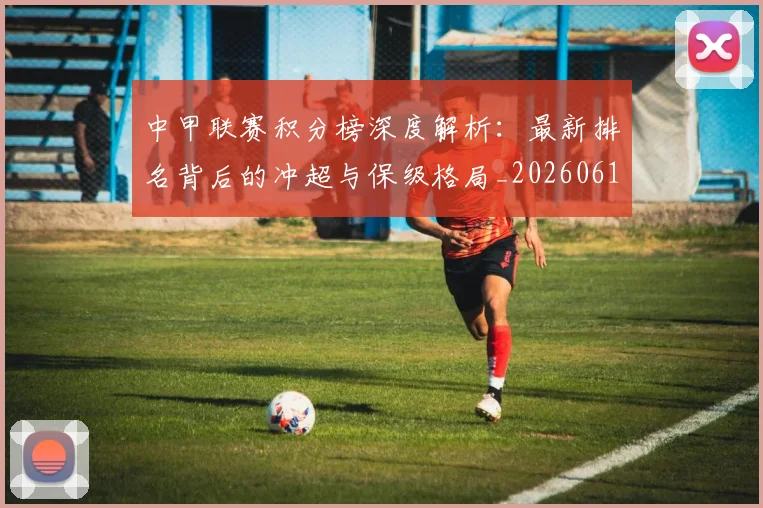 中甲联赛积分榜深度解析：最新排名背后的冲超与保级格局_20260610190332