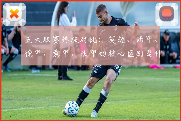 五大联赛终极对比：英超、西甲、德甲、意甲、法甲的核心区别是什么？