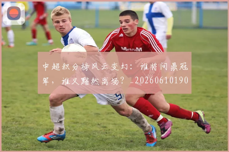 中超积分榜风云变幻:谁将问鼎冠军,谁又黯然离场?_20260610190500