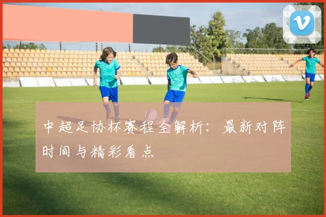 中超足协杯赛程全解析：最新对阵时间与精彩看点