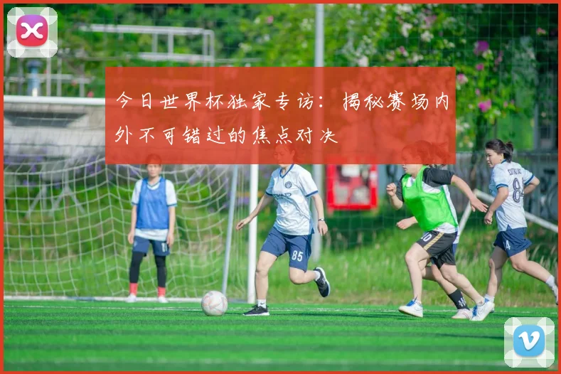 今日世界杯独家专访：揭秘赛场内外不可错过的焦点对决