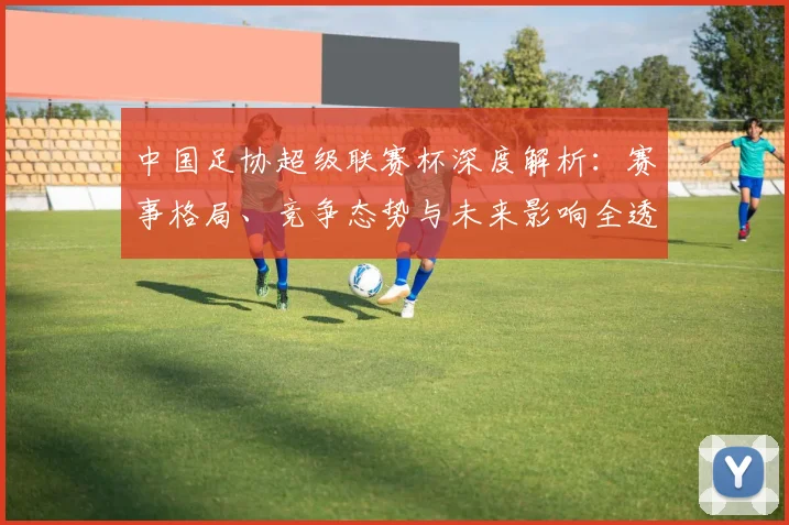 中国足协超级联赛杯深度解析：赛事格局、竞争态势与未来影响全透视