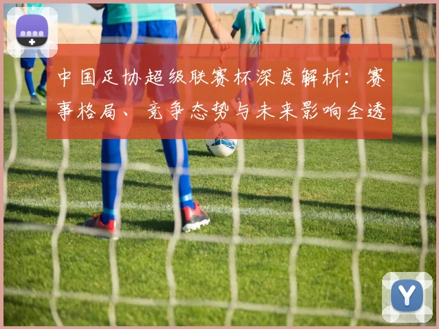 中国足协超级联赛杯深度解析：赛事格局、竞争态势与未来影响全透视