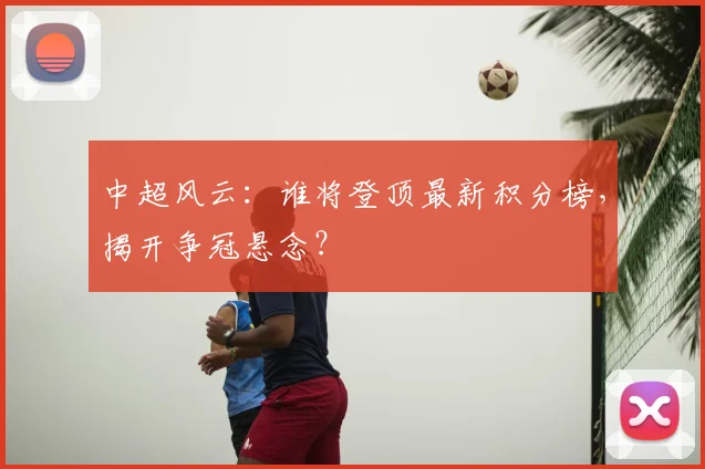 中超风云:谁将登顶最新积分榜,揭开争冠悬念?